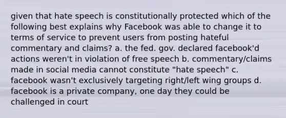 given that hate speech is constitutionally protected which of the following best explains why Facebook was able to change it to terms of service to prevent users from posting hateful commentary and claims? a. the fed. gov. declared facebook'd actions weren't in violation of free speech b. commentary/claims made in social media cannot constitute "hate speech" c. facebook wasn't exclusively targeting right/left wing groups d. facebook is a private company, one day they could be challenged in court