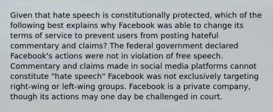 Given that hate speech is constitutionally protected, which of the following best explains why Facebook was able to change its terms of service to prevent users from posting hateful commentary and claims? The federal government declared Facebook's actions were not in violation of free speech. Commentary and claims made in social media platforms cannot constitute "hate speech" Facebook was not exclusively targeting right-wing or left-wing groups. Facebook is a private company, though its actions may one day be challenged in court.