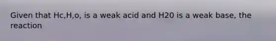 Given that Hc,H,o, is a weak acid and H20 is a weak base, the reaction