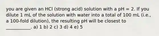 you are given an HCl (strong acid) solution with a pH = 2. If you dilute 1 mL of the solution with water into a total of 100 mL (i.e., a 100-fold dilution), the resulting pH will be closest to ___________. a) 1 b) 2 c) 3 d) 4 e) 5