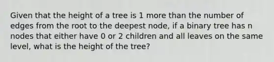 Given that the height of a tree is 1 more than the number of edges from the root to the deepest node, if a binary tree has n nodes that either have 0 or 2 children and all leaves on the same level, what is the height of the tree?