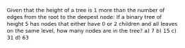 Given that the height of a tree is 1 more than the number of edges from the root to the deepest node: If a binary tree of height 5 has nodes that either have 0 or 2 children and all leaves on the same level, how many nodes are in the tree? a) 7 b) 15 c) 31 d) 63