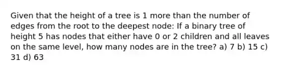 Given that the height of a tree is 1 <a href='https://www.questionai.com/knowledge/keWHlEPx42-more-than' class='anchor-knowledge'>more than</a> the number of edges from the root to the deepest node: If a binary tree of height 5 has nodes that either have 0 or 2 children and all leaves on the same level, how many nodes are in the tree? a) 7 b) 15 c) 31 d) 63