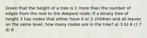 Given that the height of a tree is 1 <a href='https://www.questionai.com/knowledge/keWHlEPx42-more-than' class='anchor-knowledge'>more than</a> the number of edges from the root to the deepest node: If a binary tree of height 3 has nodes that either have 0 or 2 children and all leaves on the same level, how many nodes are in the tree? a) 3 b) 4 c) 7 d) 8