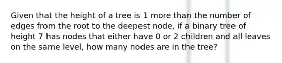 Given that the height of a tree is 1 more than the number of edges from the root to the deepest node, if a binary tree of height 7 has nodes that either have 0 or 2 children and all leaves on the same level, how many nodes are in the tree?