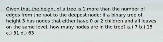 Given that the height of a tree is 1 <a href='https://www.questionai.com/knowledge/keWHlEPx42-more-than' class='anchor-knowledge'>more than</a> the number of edges from the root to the deepest node: If a binary tree of height 5 has nodes that either have 0 or 2 children and all leaves on the same level, how many nodes are in the tree? a.) 7 b.) 15 c.) 31 d.) 63