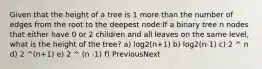 Given that the height of a tree is 1 more than the number of edges from the root to the deepest node:If a binary tree n nodes that either have 0 or 2 children and all leaves on the same level, what is the height of the tree? a) log2(n+1) b) log2(n-1) c) 2 ^ n d) 2 ^(n+1) e) 2 ^ (n -1) f) PreviousNext