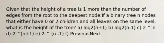 Given that the height of a tree is 1 more than the number of edges from the root to the deepest node:If a binary tree n nodes that either have 0 or 2 children and all leaves on the same level, what is the height of the tree? a) log2(n+1) b) log2(n-1) c) 2 ^ n d) 2 ^(n+1) e) 2 ^ (n -1) f) PreviousNext