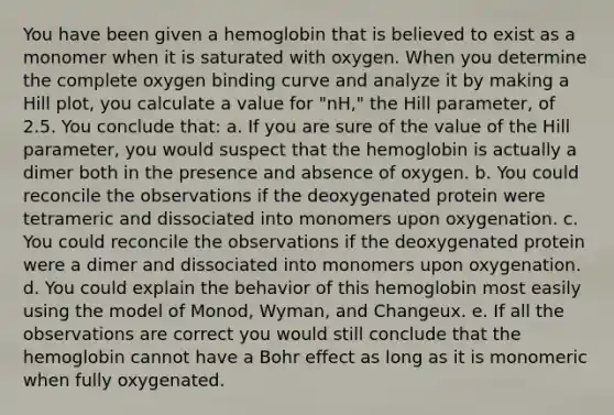 You have been given a hemoglobin that is believed to exist as a monomer when it is saturated with oxygen. When you determine the complete oxygen binding curve and analyze it by making a Hill plot, you calculate a value for "nH," the Hill parameter, of 2.5. You conclude that: a. If you are sure of the value of the Hill parameter, you would suspect that the hemoglobin is actually a dimer both in the presence and absence of oxygen. b. You could reconcile the observations if the deoxygenated protein were tetrameric and dissociated into monomers upon oxygenation. c. You could reconcile the observations if the deoxygenated protein were a dimer and dissociated into monomers upon oxygenation. d. You could explain the behavior of this hemoglobin most easily using the model of Monod, Wyman, and Changeux. e. If all the observations are correct you would still conclude that the hemoglobin cannot have a Bohr effect as long as it is monomeric when fully oxygenated.