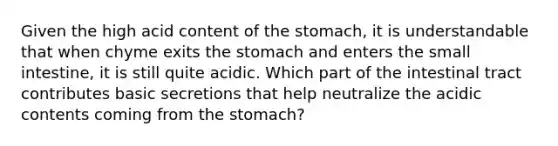 Given the high acid content of the stomach, it is understandable that when chyme exits the stomach and enters the small intestine, it is still quite acidic. Which part of the intestinal tract contributes basic secretions that help neutralize the acidic contents coming from the stomach?