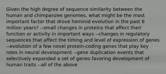 Given the high degree of sequence similarity between the human and chimpanzee genomes, what might be the most important factor that drove hominid evolution in the past 6 million years? --small changes in proteins that affect their function or activity in important ways --changes in regulatory sequences that affect the timing and level of expression of genes --evolution of a few novel protein-coding genes that play key roles in neural development --gene duplication events that selectively expanded a set of genes favoring development of human traits --all of the above