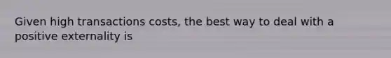 Given high transactions costs, the best way to deal with a positive externality is