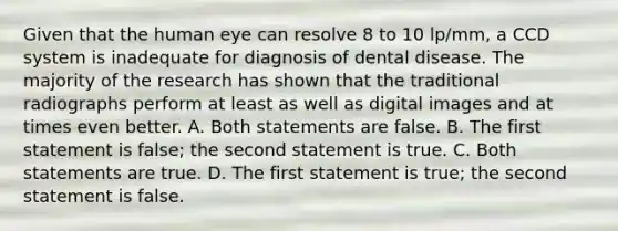 Given that the human eye can resolve 8 to 10 lp/mm, a CCD system is inadequate for diagnosis of dental disease. The majority of the research has shown that the traditional radiographs perform at least as well as digital images and at times even better. A. Both statements are false. B. The first statement is false; the second statement is true. C. Both statements are true. D. The first statement is true; the second statement is false.