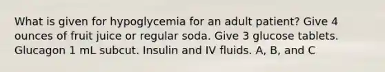 What is given for hypoglycemia for an adult patient? Give 4 ounces of fruit juice or regular soda. Give 3 glucose tablets. Glucagon 1 mL subcut. Insulin and IV fluids. A, B, and C