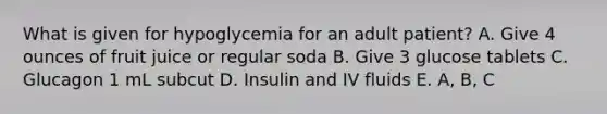 What is given for hypoglycemia for an adult patient? A. Give 4 ounces of fruit juice or regular soda B. Give 3 glucose tablets C. Glucagon 1 mL subcut D. Insulin and IV fluids E. A, B, C