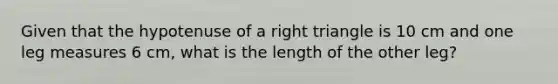 Given that the hypotenuse of a right triangle is 10 cm and one leg measures 6 cm, what is the length of the other leg?