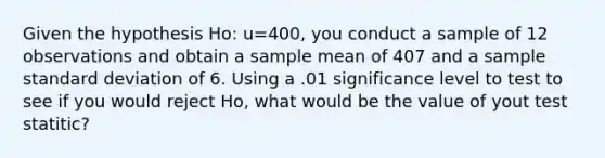 Given the hypothesis Ho: u=400, you conduct a sample of 12 observations and obtain a sample mean of 407 and a sample standard deviation of 6. Using a .01 significance level to test to see if you would reject Ho, what would be the value of yout test statitic?