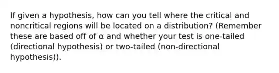 If given a hypothesis, how can you tell where the critical and noncritical regions will be located on a distribution? (Remember these are based off of α and whether your test is one-tailed (directional hypothesis) or two-tailed (non-directional hypothesis)).