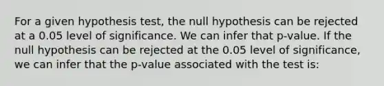 For a given hypothesis test, the null hypothesis can be rejected at a 0.05 level of significance. We can infer that p-value. If the null hypothesis can be rejected at the 0.05 level of significance, we can infer that the p-value associated with the test is: