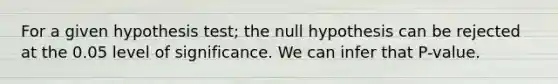 For a given hypothesis test; the null hypothesis can be rejected at the 0.05 level of significance. We can infer that P-value.