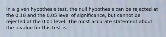 In a given hypothesis test, the null hypothesis can be rejected at the 0.10 and the 0.05 level of significance, but cannot be rejected at the 0.01 level. The most accurate statement about the p-value for this test is: