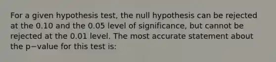 For a given hypothesis test, the null hypothesis can be rejected at the 0.10 and the 0.05 level of significance, but cannot be rejected at the 0.01 level. The most accurate statement about the p−value for this test is: