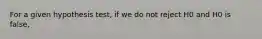 For a given hypothesis test, if we do not reject H0 and H0 is false,