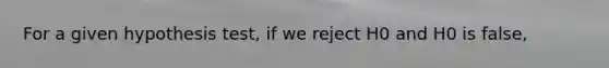 For a given hypothesis test, if we reject H0 and H0 is false,