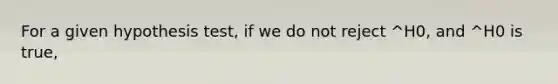 For a given hypothesis test, if we do not reject ^H0, and ^H0 is true,