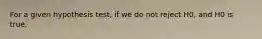 For a given hypothesis test, if we do not reject H0, and H0 is true,