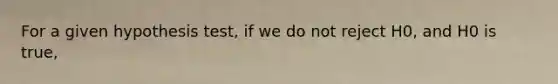 For a given hypothesis test, if we do not reject H0, and H0 is true,