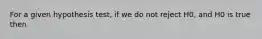 For a given hypothesis test, if we do not reject H0, and H0 is true then