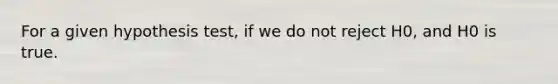 For a given hypothesis test, if we do not reject H0, and H0 is true.