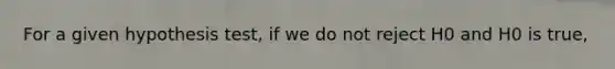 For a given hypothesis test, if we do not reject H0 and H0 is true,