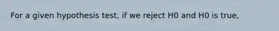 For a given hypothesis test, if we reject H0 and H0 is true,