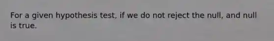 For a given hypothesis test, if we do not reject the null, and null is true.