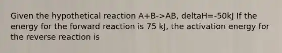 Given the hypothetical reaction A+B->AB, deltaH=-50kJ If the energy for the forward reaction is 75 kJ, the activation energy for the reverse reaction is