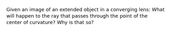 Given an image of an extended object in a converging lens: What will happen to the ray that passes through the point of the center of curvature? Why is that so?