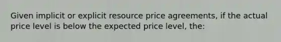 Given implicit or explicit resource price agreements, if the actual price level is below the expected price level, the: