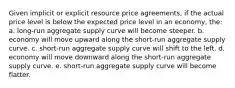 Given implicit or explicit resource price agreements, if the actual price level is below the expected price level in an economy, the: a. long-run aggregate supply curve will become steeper. b. economy will move upward along the short-run aggregate supply curve. c. short-run aggregate supply curve will shift to the left. d. economy will move downward along the short-run aggregate supply curve. e. short-run aggregate supply curve will become flatter.