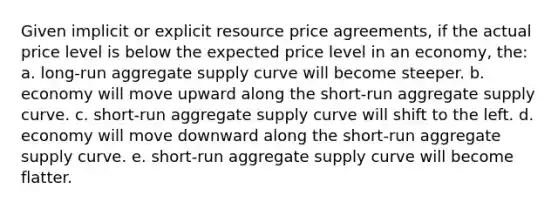 Given implicit or explicit resource price agreements, if the actual price level is below the expected price level in an economy, the: a. long-run aggregate supply curve will become steeper. b. economy will move upward along the short-run aggregate supply curve. c. short-run aggregate supply curve will shift to the left. d. economy will move downward along the short-run aggregate supply curve. e. short-run aggregate supply curve will become flatter.