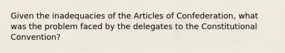 Given the inadequacies of the Articles of Confederation, what was the problem faced by the delegates to the Constitutional Convention?