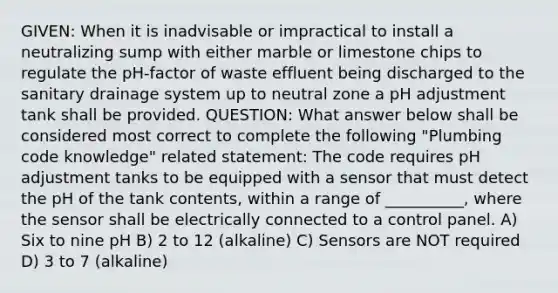 GIVEN: When it is inadvisable or impractical to install a neutralizing sump with either marble or limestone chips to regulate the pH-factor of waste effluent being discharged to the sanitary drainage system up to neutral zone a pH adjustment tank shall be provided. QUESTION: What answer below shall be considered most correct to complete the following "Plumbing code knowledge" related statement: The code requires pH adjustment tanks to be equipped with a sensor that must detect the pH of the tank contents, within a range of __________, where the sensor shall be electrically connected to a control panel. A) Six to nine pH B) 2 to 12 (alkaline) C) Sensors are NOT required D) 3 to 7 (alkaline)