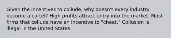 Given the incentives to​ collude, why​ doesn't every industry become a cartel? High profits attract entry into the market. Most firms that collude have an incentive to​ "cheat." Collusion is illegal in the United States.