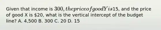 Given that income is 300, the price of good Y is15, and the price of good X is 20, what is the vertical intercept of the budget line? A. 4,500 B. 300 C. 20 D. 15