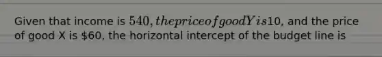 Given that income is 540, the price of good Y is10, and the price of good X is 60, the horizontal intercept of the budget line is