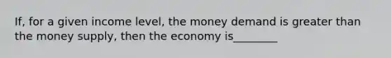 If, for a given income level, the money demand is greater than the money supply, then the economy is________