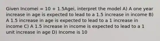 Given Incomei = 10 + 1.5Agei, interpret the model A) A one year increase in age is expected to lead to a 1.5 increase in income B) A 1.5 increase in age is expected to lead to a 1 increase in income C) A 1.5 increase in income is expected to lead to a 1 unit increase in age D) Income is 10