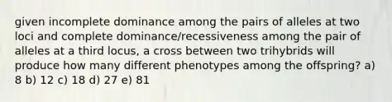 given incomplete dominance among the pairs of alleles at two loci and complete dominance/recessiveness among the pair of alleles at a third locus, a cross between two trihybrids will produce how many different phenotypes among the offspring? a) 8 b) 12 c) 18 d) 27 e) 81