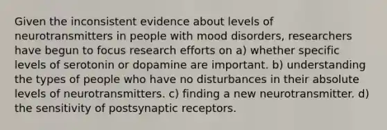 Given the inconsistent evidence about levels of neurotransmitters in people with mood disorders, researchers have begun to focus research efforts on a) whether specific levels of serotonin or dopamine are important. b) understanding the types of people who have no disturbances in their absolute levels of neurotransmitters. c) finding a new neurotransmitter. d) the sensitivity of postsynaptic receptors.